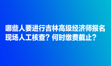 哪些人要進(jìn)行吉林高級(jí)經(jīng)濟(jì)師報(bào)名現(xiàn)場(chǎng)人工核查？何時(shí)繳費(fèi)截止？