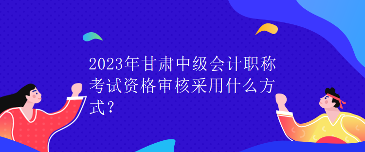 2023年甘肅中級(jí)會(huì)計(jì)職稱(chēng)考試資格審核采用什么方式？