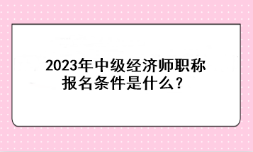 2023年中級經(jīng)濟(jì)師職稱報名條件是什么？