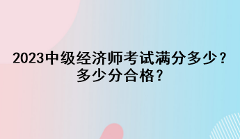 2023年中級(jí)經(jīng)濟(jì)師考試滿分多少？多少分合格？