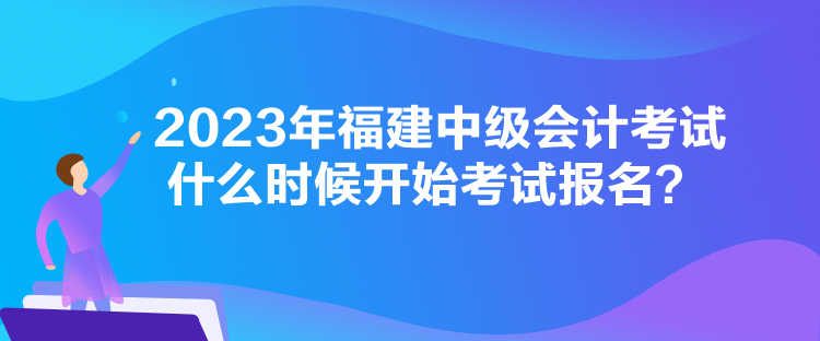 2023年福建中級(jí)會(huì)計(jì)考試什么時(shí)候開(kāi)始考試報(bào)名？