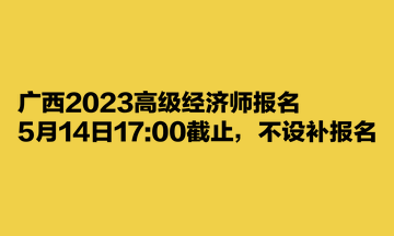 廣西2023高級經(jīng)濟師報名5月14日1700截止，不設補報名