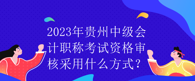 2023年貴州中級會計職稱考試資格審核采用什么方式？