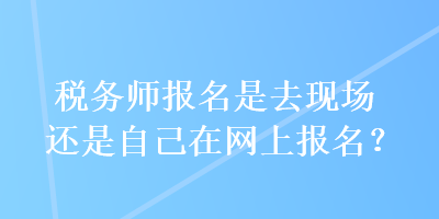 稅務(wù)師報(bào)名是去現(xiàn)場(chǎng)還是自己在網(wǎng)上報(bào)名？