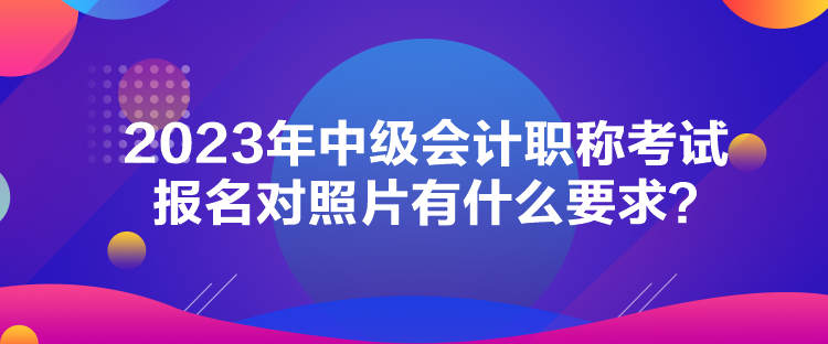 2023年中級會計職稱考試報名對照片有什么要求？