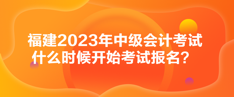 福建2023年中級(jí)會(huì)計(jì)考試什么時(shí)候開始考試報(bào)名？