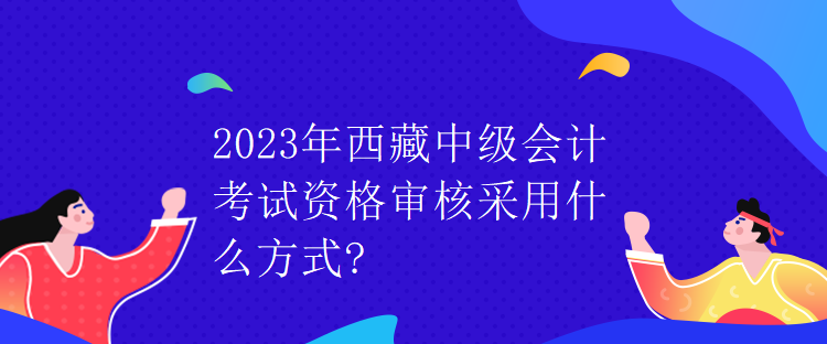 2023年西藏中級會計考試資格審核采用什么方式？