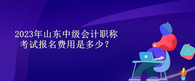 2023年山東中級會計職稱考試報名費用是多少？