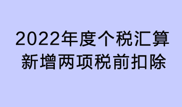 2022年度個(gè)稅匯算新增兩項(xiàng)稅前扣除