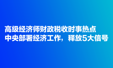 高級經(jīng)濟師財政稅收時事熱點：中央部署經(jīng)濟工作，釋放5大信號