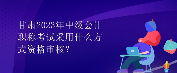 甘肅2023年中級(jí)會(huì)計(jì)職稱考試采用什么方式資格審核？