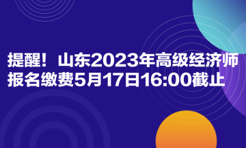 提醒！山東2023年高級經(jīng)濟師報名繳費5月17日1600截止