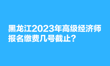 黑龍江2023年高級(jí)經(jīng)濟(jì)師報(bào)名繳費(fèi)幾號(hào)截止？