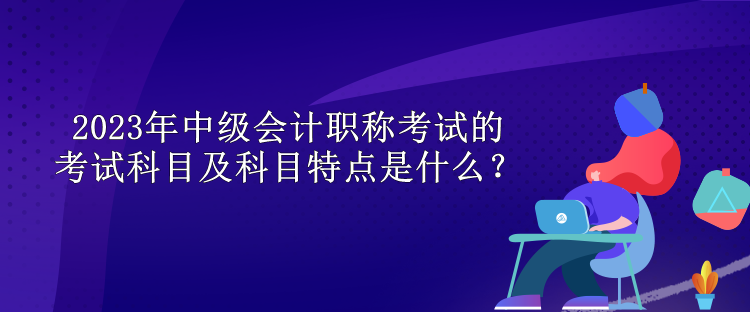 2023年中級會計職稱考試的考試科目及科目特點是什么？