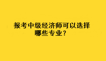 報(bào)考中級(jí)經(jīng)濟(jì)師可以選擇哪些專業(yè)？