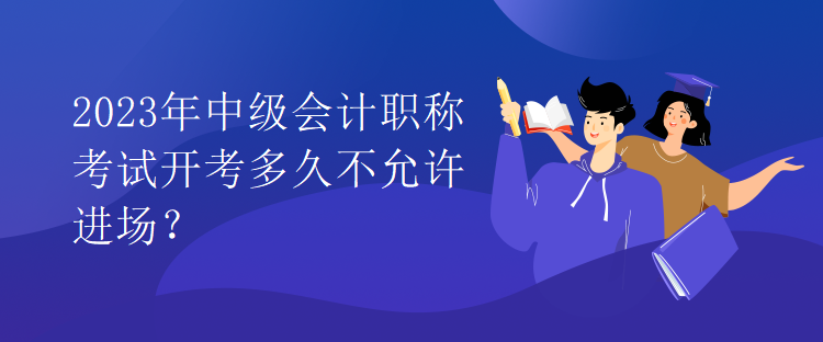 2023年中級(jí)會(huì)計(jì)職稱考試開(kāi)考多久不允許進(jìn)場(chǎng)？