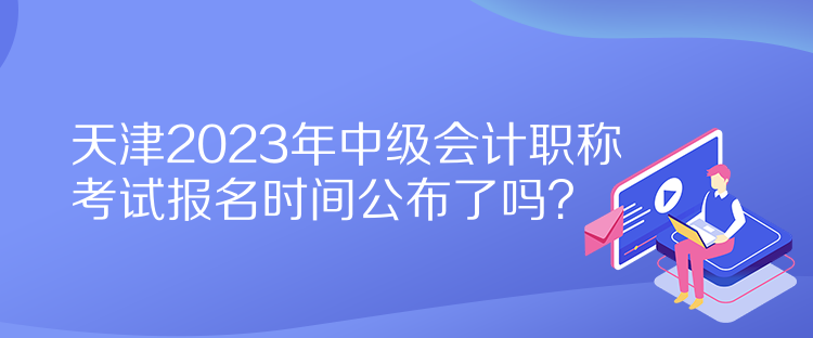 天津2023年中級會計職稱考試報名時間公布了嗎？