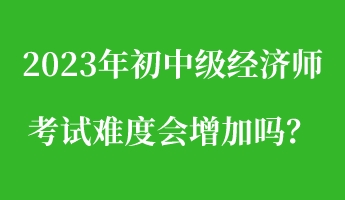 2023年初中級(jí)經(jīng)濟(jì)師考試難度會(huì)增加嗎？