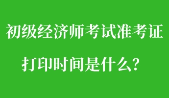 初級經(jīng)濟師考試準考證打印時間是什么？