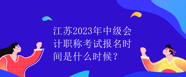 江蘇2023年中級會計職稱考試報名時間是什么時候？