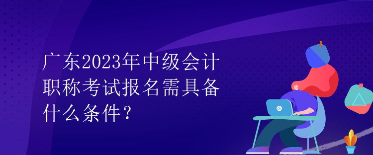 廣東2023年中級會計職稱考試報名需具備什么條件？