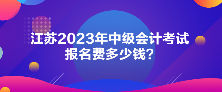 江蘇2023年中級會計考試報名費(fèi)多少錢？