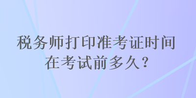 稅務(wù)師打印準(zhǔn)考證時間在考試前多久？