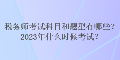 稅務師考試科目和題型有哪些？2023年什么時候考試？