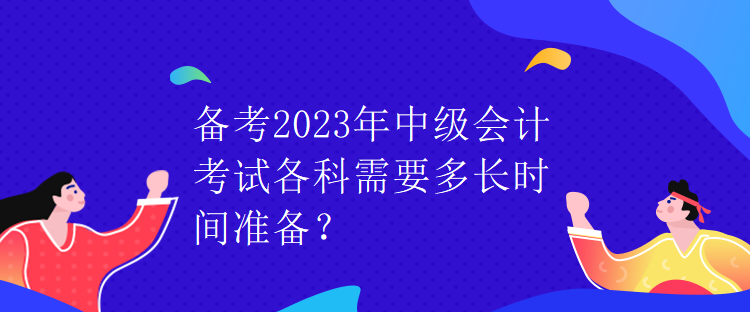 備考2023年中級(jí)會(huì)計(jì)考試各科需要多長時(shí)間準(zhǔn)備？