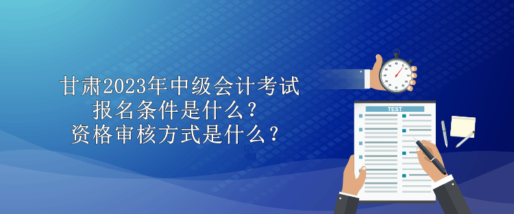 甘肅2023年中級會計考試報名條件是什么？資格審核方式是什么？