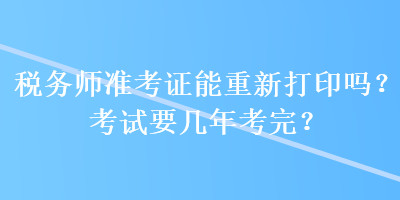 稅務(wù)師準(zhǔn)考證能重新打印嗎？考試要幾年考完？