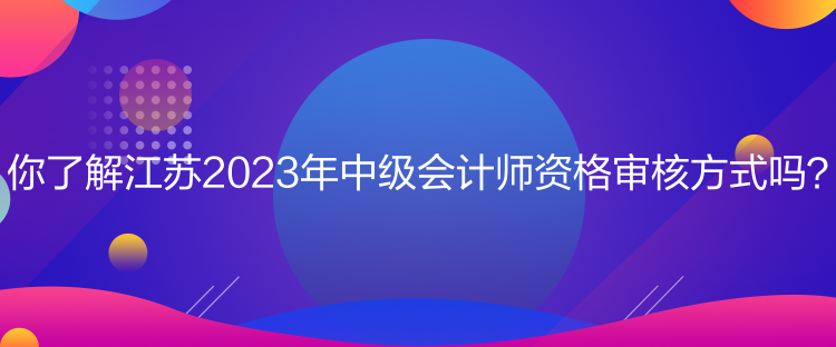 你了解江蘇2023年中級(jí)會(huì)計(jì)師資格審核方式嗎？