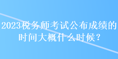 2023稅務師考試公布成績的時間大概什么時候？