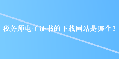 稅務(wù)師電子證書的下載網(wǎng)站是哪個？