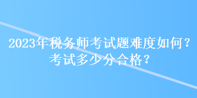 2023年稅務(wù)師考試題難度如何？考試多少分合格？