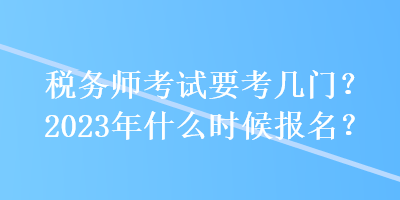 稅務(wù)師考試要考幾門？2023年什么時候報名？