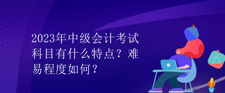 2023年中級(jí)會(huì)計(jì)考試科目有什么特點(diǎn)？難易程度如何？