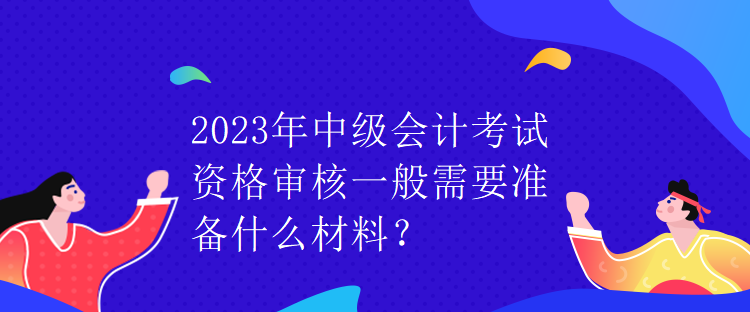 2023年中級會計考試資格審核一般需要準備什么材料？