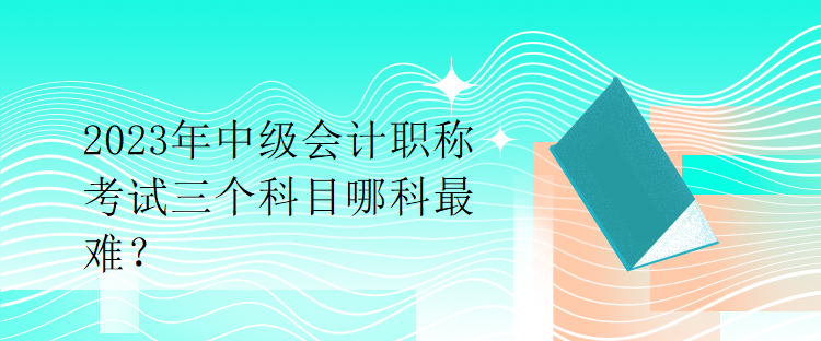 2023年中級會計職稱考試三個科目哪科最難？