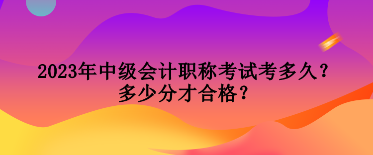 2023年中級會計職稱考試考多久？多少分才合格？