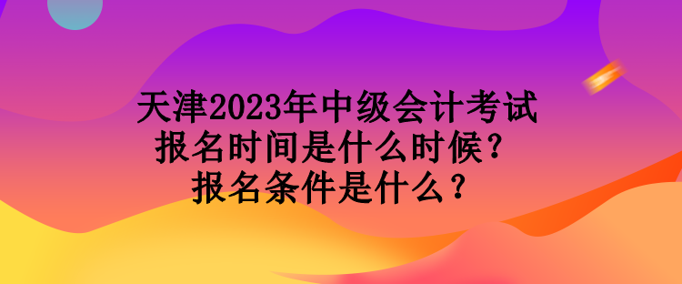 天津2023年中級會計考試報名時間是什么時候？報名條件是什么？