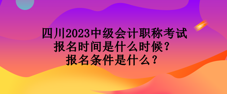 四川2023中級會計職稱考試報名時間是什么時候？報名條件是什么？