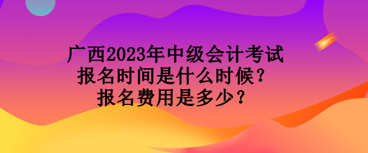 廣西2023年中級會計考試報名時間是什么時候？報名費用是多少？