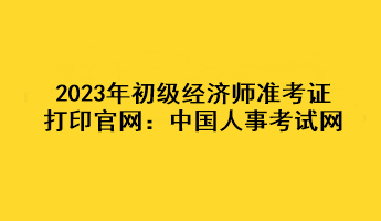 2023年初級經(jīng)濟(jì)師準(zhǔn)考證打印官網(wǎng)：中國人事考試網(wǎng)