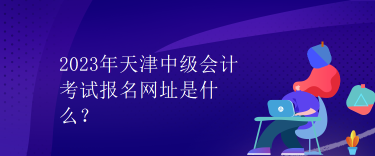 2023年天津中級(jí)會(huì)計(jì)考試報(bào)名網(wǎng)址是什么？