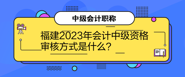 福建2023年會計中級資格審核方式是什么？