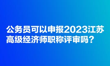 公務(wù)員可以申報(bào)2023江蘇高級(jí)經(jīng)濟(jì)師職稱評(píng)審嗎？