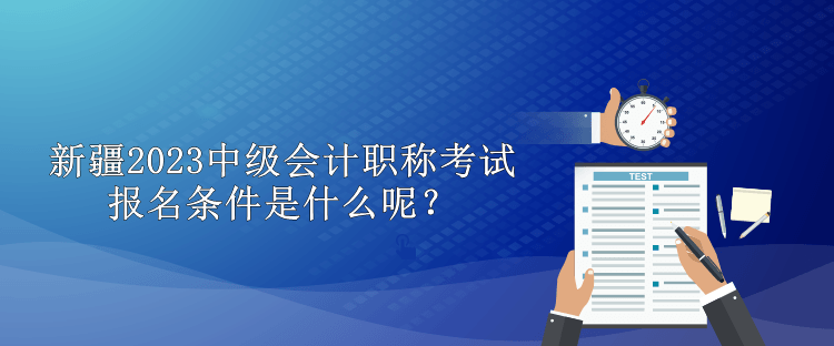 新疆2023中級會計職稱考試報名條件是什么呢？