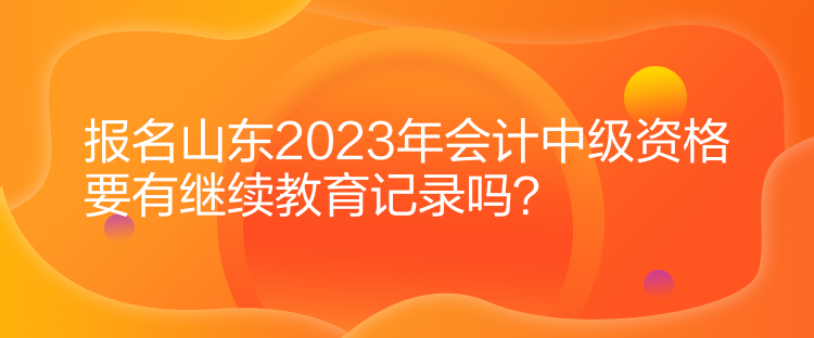 報名山東2023年會計中級資格要有繼續(xù)教育記錄嗎？