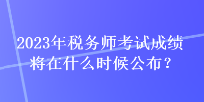 2023年稅務師考試成績將在什么時候公布？